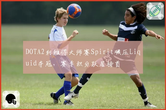 DOTA2利雅得大师赛Spirit碾压Liquid夺冠,赛季积分跃居榜首