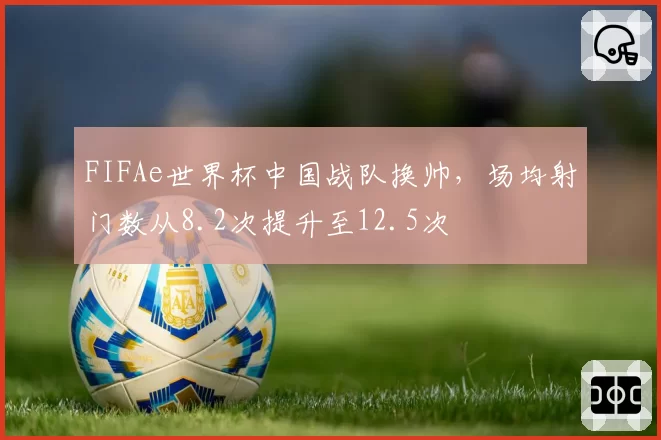 FIFAe世界杯中国战队换帅，场均射门数从8.2次提升至12.5次