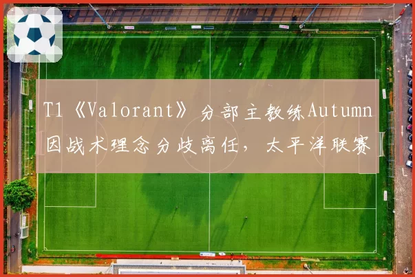 T1《Valorant》分部主教练Autumn因战术理念分歧离任，太平洋联赛夺冠窗口是否已关闭？
