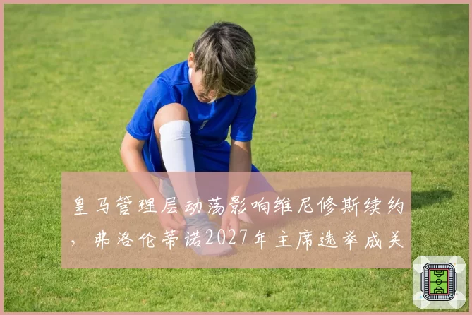 皇马管理层动荡影响维尼修斯续约,弗洛伦蒂诺2027年主席选举成关键变量