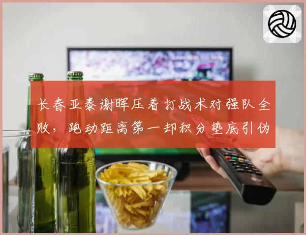 长春亚泰谢晖压着打战术对强队全败,跑动距离第一却积分垫底引伪科学质疑