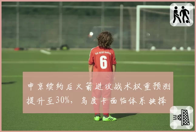 申京续约后火箭进攻战术权重预测提升至30%,乌度卡面临体系抉择