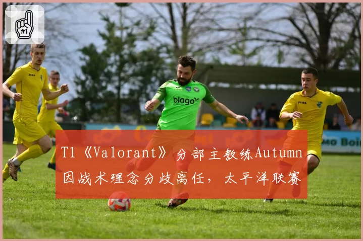 T1《Valorant》分部主教练Autumn因战术理念分歧离任，太平洋联赛夺冠窗口是否已关闭？