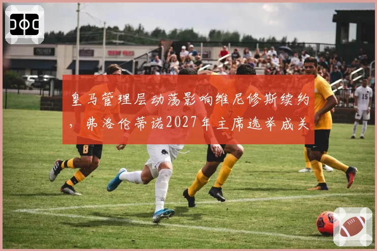 皇马管理层动荡影响维尼修斯续约,弗洛伦蒂诺2027年主席选举成关键变量