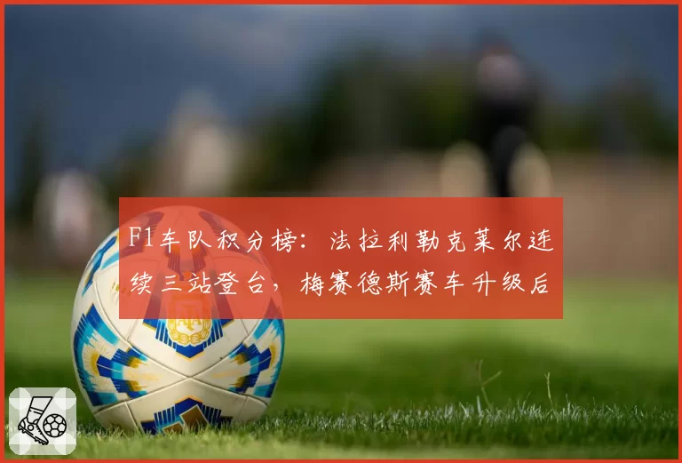 F1车队积分榜:法拉利勒克莱尔连续三站登台,梅赛德斯赛车升级后追赶势头明显