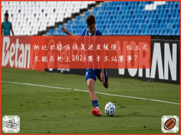 纳达尔膝伤恢复进度缓慢,红土之王能否赶上2026赛季末站赛事?