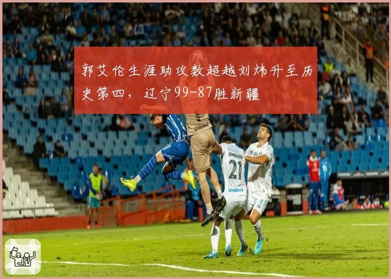 郭艾伦生涯助攻数超越刘炜升至历史第四，辽宁99-87胜新疆