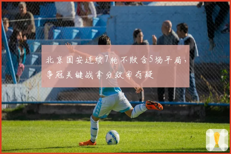 北京国安连续7轮不败含5场平局,争冠关键战拿分效率存疑