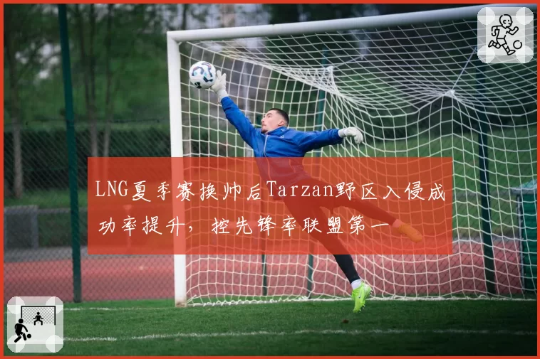 LNG夏季赛换帅后Tarzan野区入侵成功率提升，控先锋率联盟第一