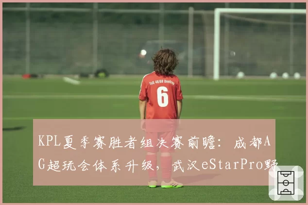 KPL夏季赛胜者组决赛前瞻：成都AG超玩会体系升级，武汉eStarPro野核版本博弈成胜负手