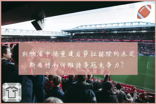 利物浦中场重建后萨拉赫续约未定,斯洛特如何维持争冠竞争力?
