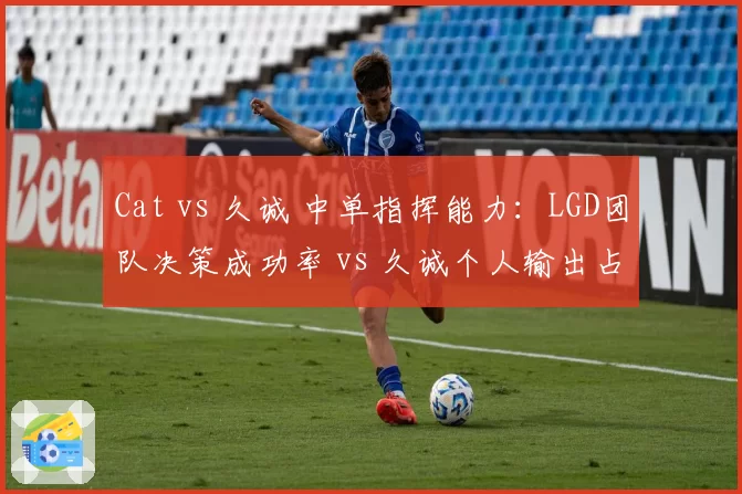 Cat vs 久诚 中单指挥能力：LGD团队决策成功率 vs 久诚个人输出占比