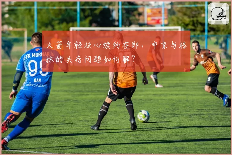 火箭年轻核心续约在即,申京与格林的共存问题如何解?