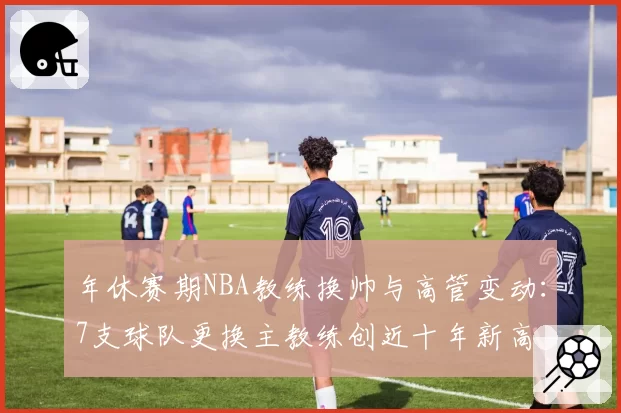 年休赛期NBA教练换帅与高管变动：7支球队更换主教练创近十年新高