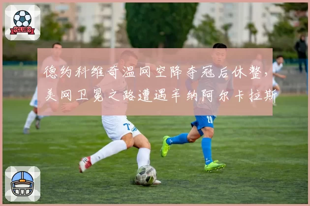 德约科维奇温网空降夺冠后休整,美网卫冕之路遭遇辛纳阿尔卡拉斯双雄围剿