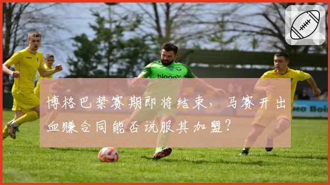 博格巴禁赛期即将结束,马赛开出血赚合同能否说服其加盟?
