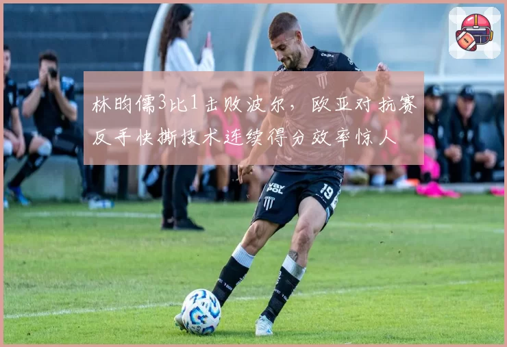 林昀儒3比1击败波尔,欧亚对抗赛反手快撕技术连续得分效率惊人