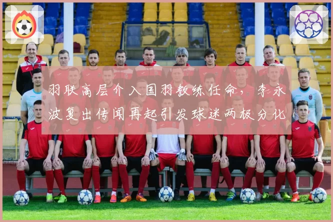 羽联高层介入国羽教练任命,李永波复出传闻再起引发球迷两极分化