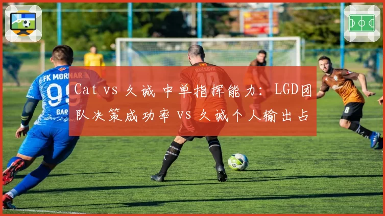 Cat vs 久诚 中单指挥能力：LGD团队决策成功率 vs 久诚个人输出占比