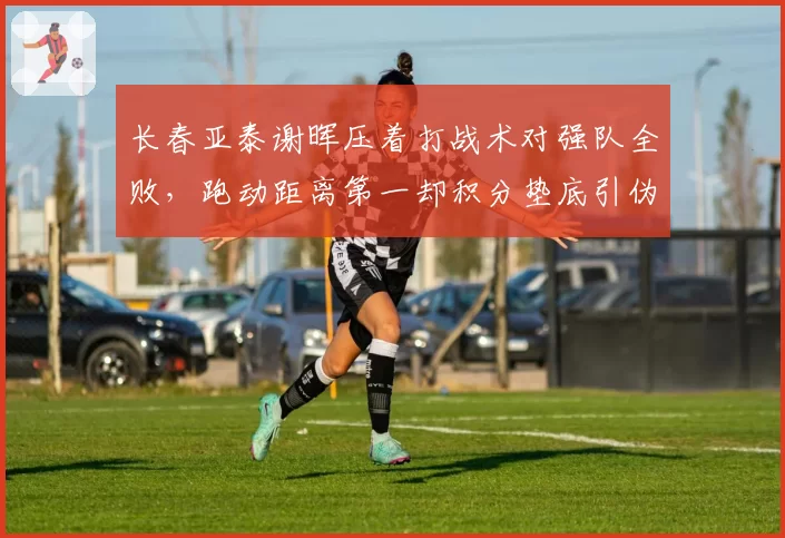长春亚泰谢晖压着打战术对强队全败,跑动距离第一却积分垫底引伪科学质疑
