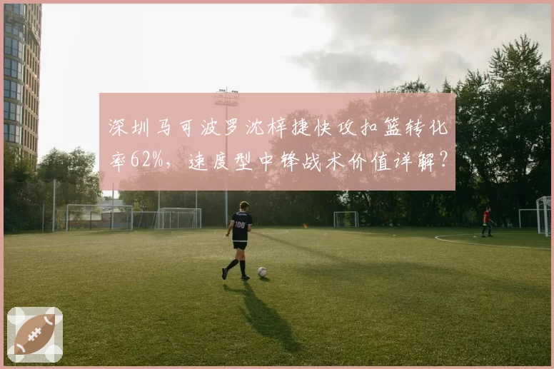 深圳马可波罗沈梓捷快攻扣篮转化率62%，速度型中锋战术价值详解？