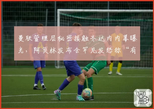 曼联管理层秘密接触齐达内内幕曝光,阿莫林发布会罕见发怒称“有人想搞垮我”