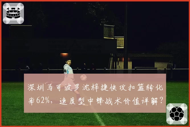 深圳马可波罗沈梓捷快攻扣篮转化率62%,速度型中锋战术价值详解?