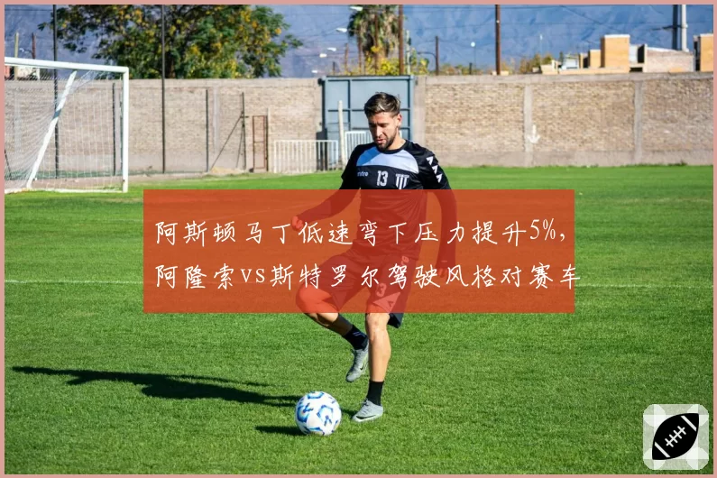 阿斯顿马丁低速弯下压力提升5%，阿隆索vs斯特罗尔驾驶风格对赛车设定影响对比