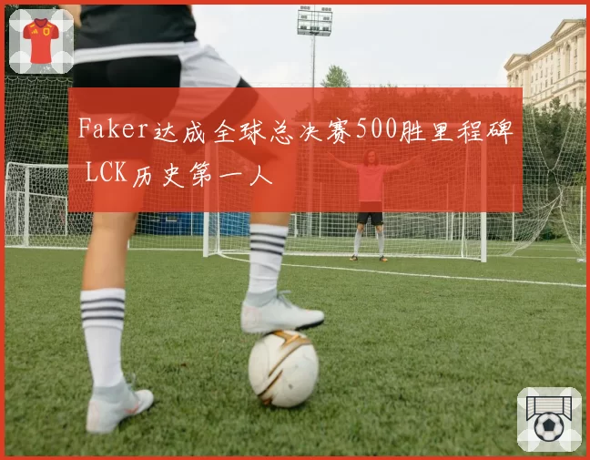 Faker达成全球总决赛500胜里程碑 LCK历史第一人