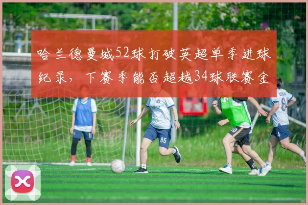 哈兰德曼城52球打破英超单季进球纪录，下赛季能否超越34球联赛金靴线？