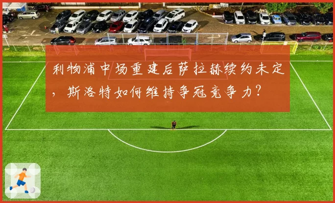 利物浦中场重建后萨拉赫续约未定,斯洛特如何维持争冠竞争力?