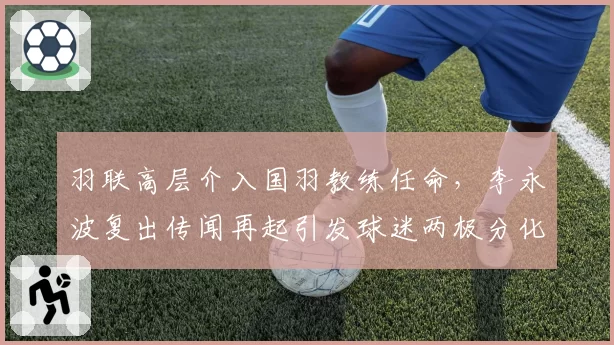羽联高层介入国羽教练任命,李永波复出传闻再起引发球迷两极分化