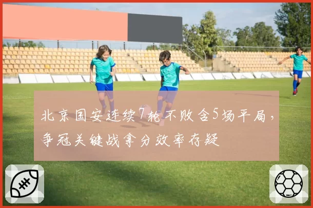 北京国安连续7轮不败含5场平局,争冠关键战拿分效率存疑