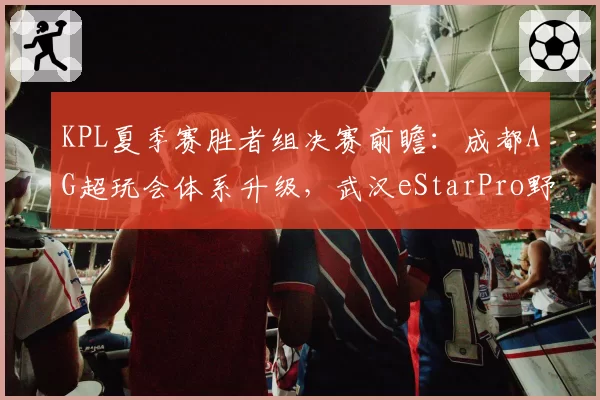 KPL夏季赛胜者组决赛前瞻：成都AG超玩会体系升级，武汉eStarPro野核版本博弈成胜负手