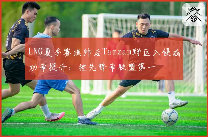 LNG夏季赛换帅后Tarzan野区入侵成功率提升,控先锋率联盟第一
