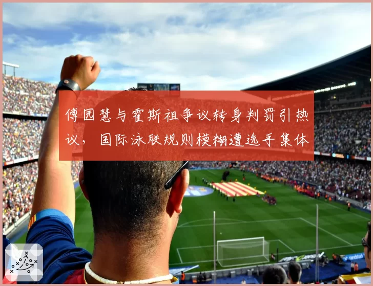 傅园慧与霍斯祖争议转身判罚引热议，国际泳联规则模糊遭选手集体吐槽