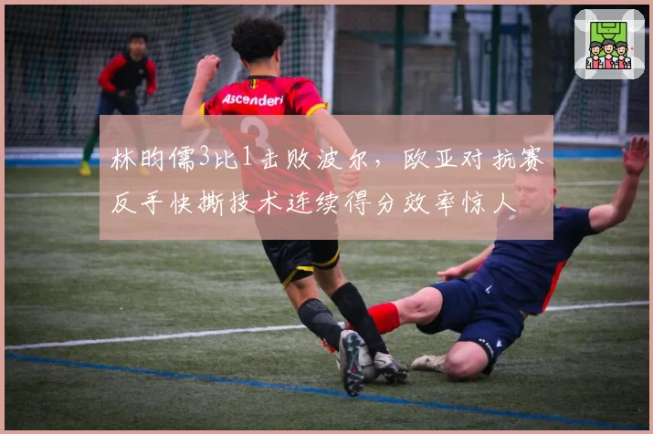 林昀儒3比1击败波尔,欧亚对抗赛反手快撕技术连续得分效率惊人