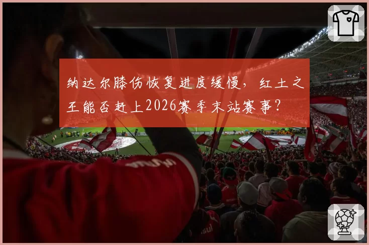 纳达尔膝伤恢复进度缓慢,红土之王能否赶上2026赛季末站赛事?